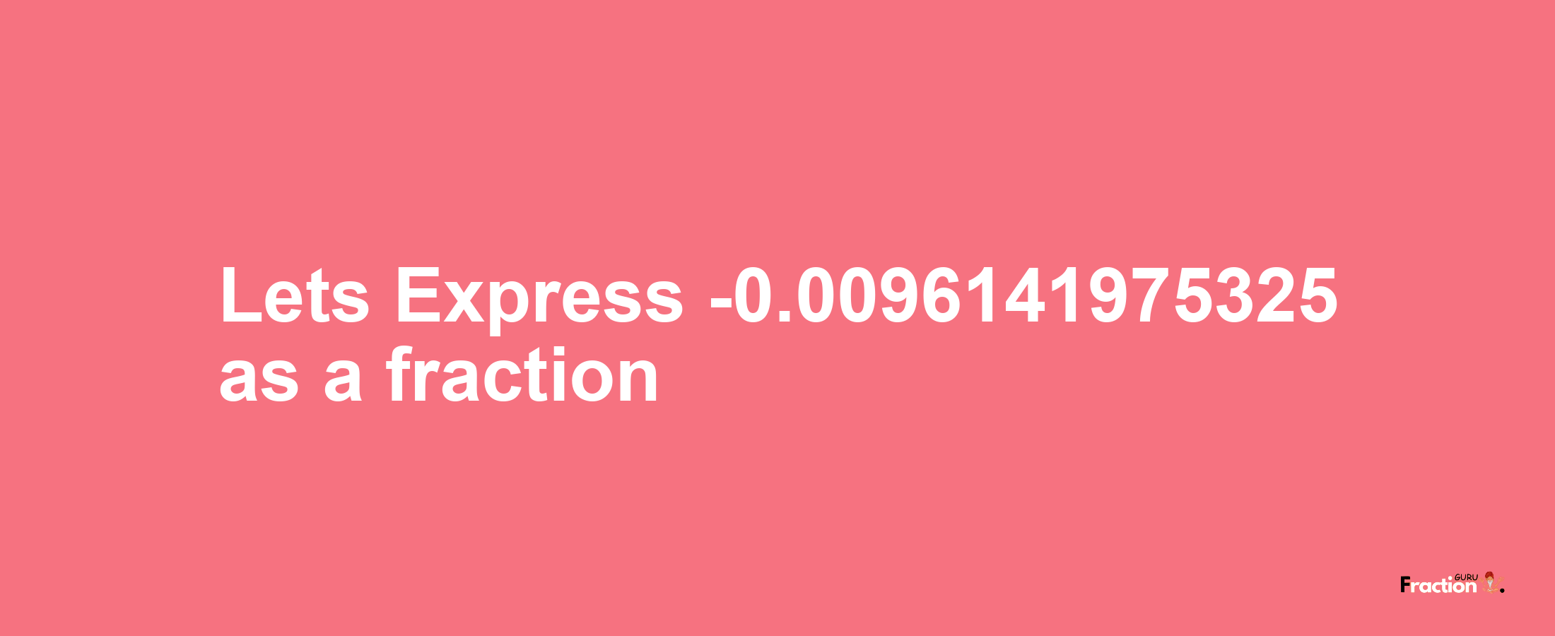 Lets Express -0.0096141975325 as afraction
